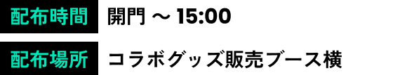 実施時間 開門 ～ 16:45 配布場所 コラボグッズ販売ブース付近 コラボ案内所